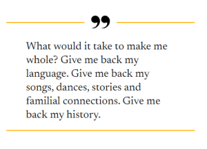 What would it take to make me whole? Give me back my language. Give me back my songs, dances, stories and familial connections. Give me back my history.